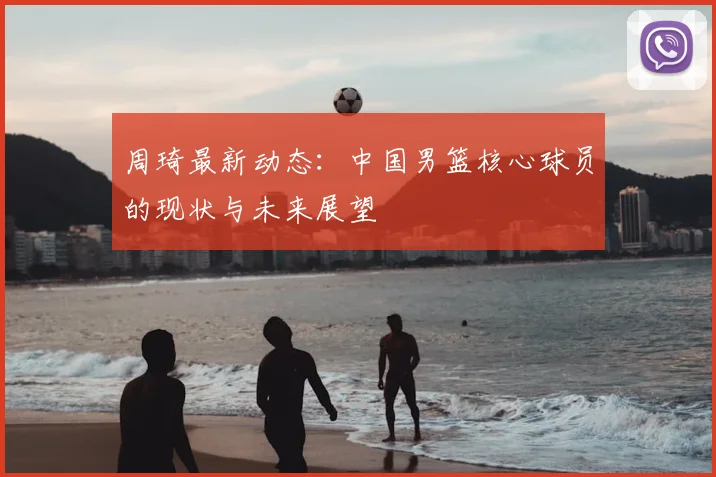 周琦最新动态:中国男篮核心球员的现状与未来展望