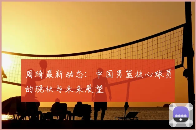 周琦最新动态：中国男篮核心球员的现状与未来展望