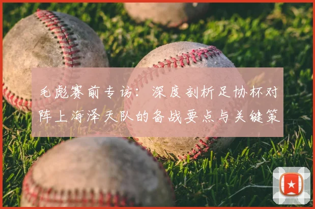 毛彪赛前专访：深度剖析足协杯对阵上海泽天队的备战要点与关键策略