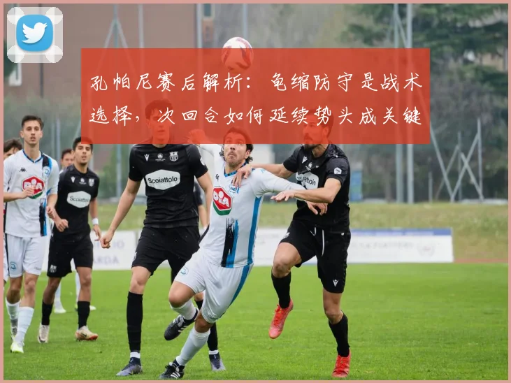 孔帕尼赛后解析：龟缩防守是战术选择，次回合如何延续势头成关键