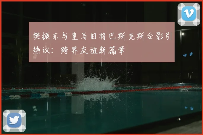 樊振东与皇马旧将巴斯克斯合影引热议：跨界友谊新篇章