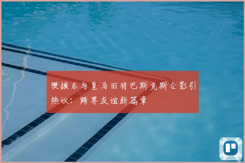 樊振东与皇马旧将巴斯克斯合影引热议：跨界友谊新篇章