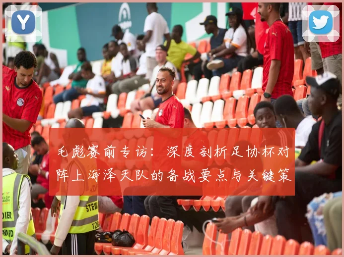 毛彪赛前专访:深度剖析足协杯对阵上海泽天队的备战要点与关键策略